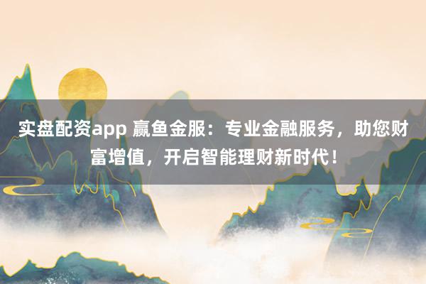 实盘配资app 赢鱼金服:专业金融服务,助您财富增值,开启智能理财新时代!