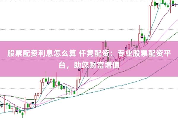 股票配资利息怎么算 仟隽配资：专业股票配资平台，助您财富增值