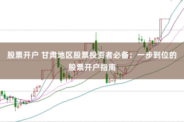 股票开户 甘肃地区股票投资者必备:一步到位的股票开户指南