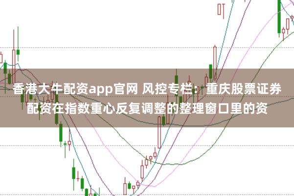 香港大牛配资app官网 风控专栏：重庆股票证券配资在指数重心反复调整的整理窗口里的资